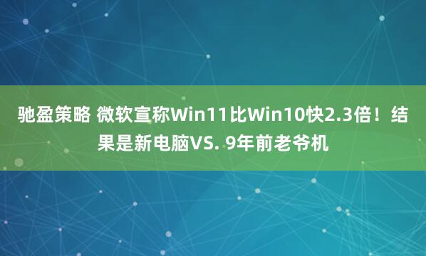 驰盈策略 微软宣称Win11比Win10快2.3倍！结果是新电脑VS. 9年前老爷机