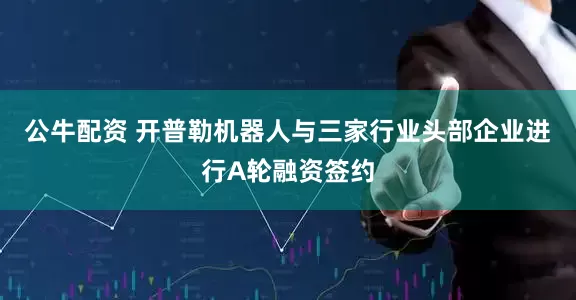 公牛配资 开普勒机器人与三家行业头部企业进行A轮融资签约