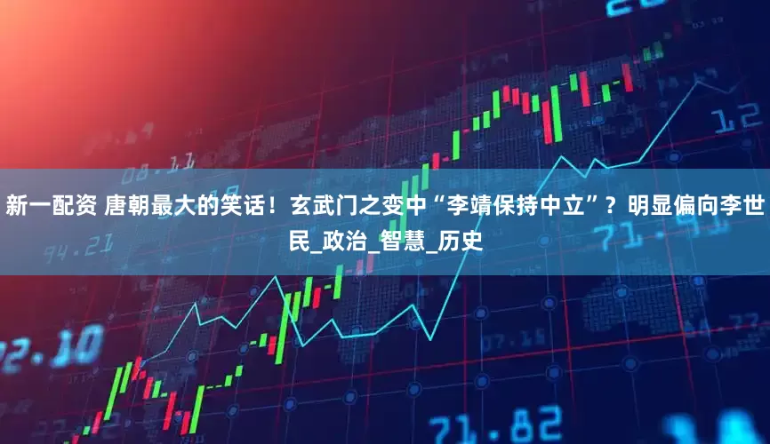 新一配资 唐朝最大的笑话！玄武门之变中“李靖保持中立”？明显偏向李世民_政治_智慧_历史