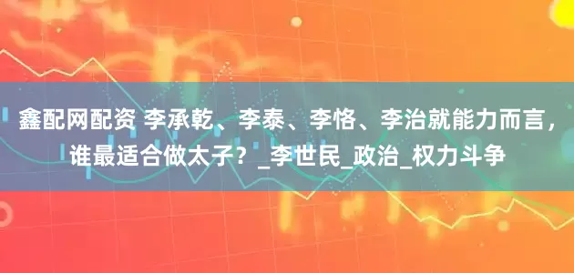 鑫配网配资 李承乾、李泰、李恪、李治就能力而言，谁最适合做太子？_李世民_政治_权力斗争