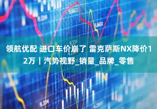 领航优配 进口车价崩了 雷克萨斯NX降价12万｜汽势视野_销量_品牌_零售