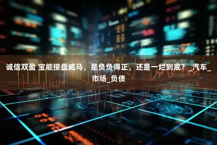 诚信双盈 宝能接盘威马，是负负得正，还是一烂到底？_汽车_市场_负债