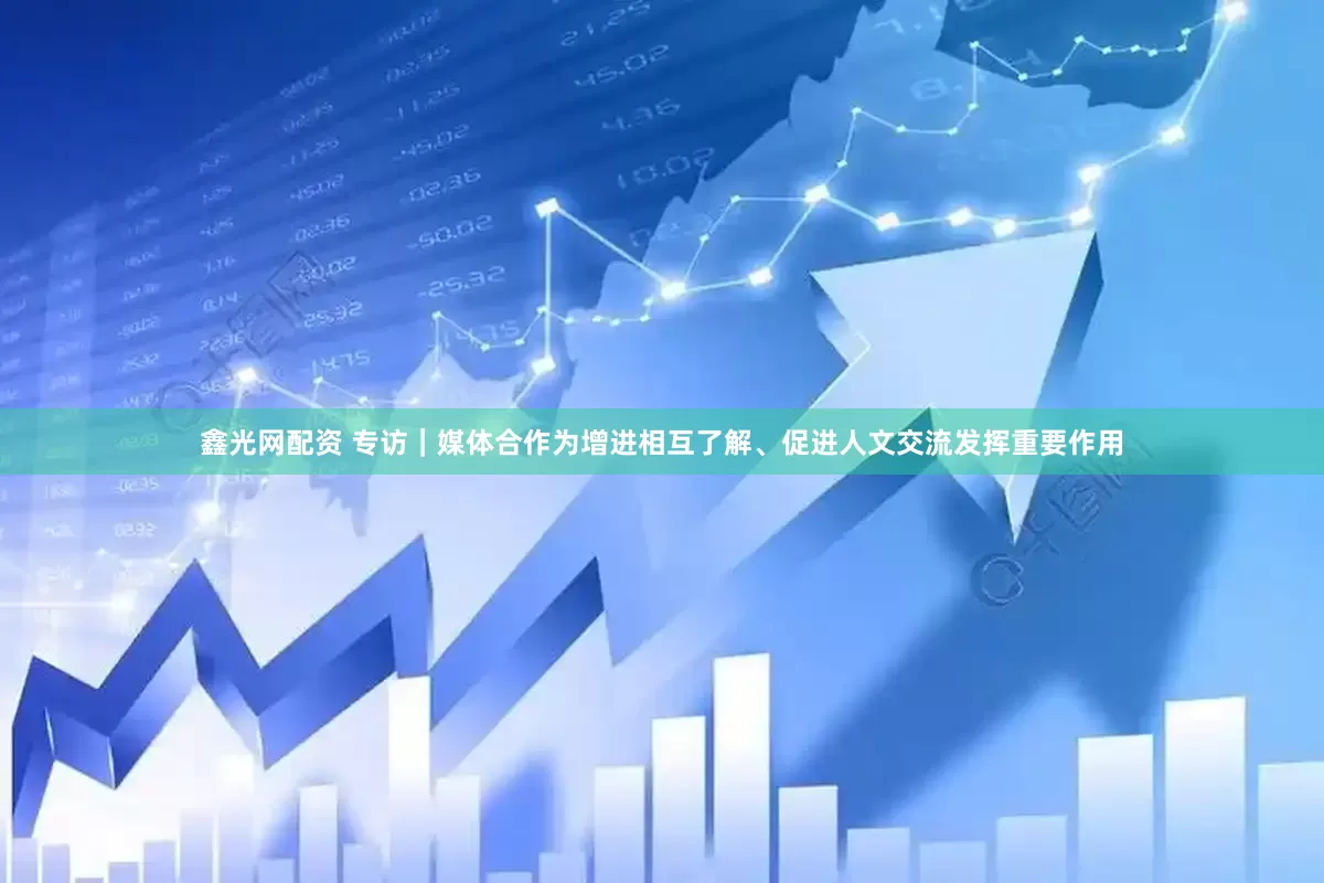 鑫光网配资 专访｜媒体合作为增进相互了解、促进人文交流发挥重要作用