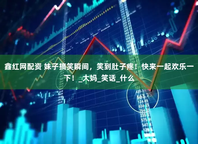 鑫红网配资 妹子搞笑瞬间，笑到肚子疼！快来一起欢乐一下！_大妈_笑话_什么