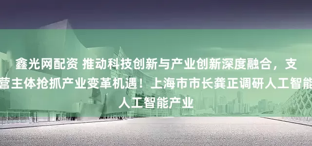 鑫光网配资 推动科技创新与产业创新深度融合，支持经营主体抢抓产业变革机遇！上海市市长龚正调研人工智能产业