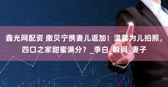 鑫光网配资 撒贝宁携妻儿返加！温馨为儿拍照，四口之家甜蜜满分？_李白_瞬间_妻子