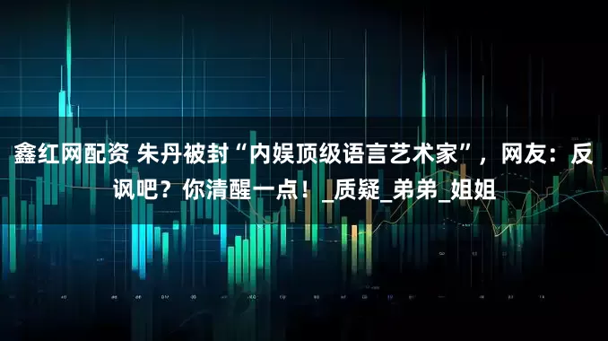 鑫红网配资 朱丹被封“内娱顶级语言艺术家”，网友：反讽吧？你清醒一点！_质疑_弟弟_姐姐