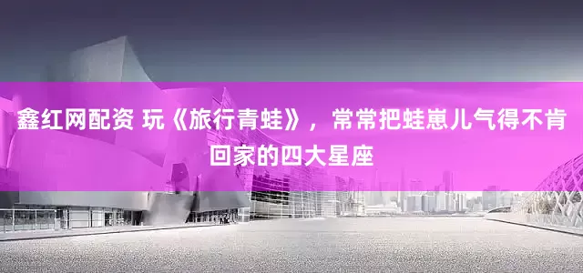 鑫红网配资 玩《旅行青蛙》，常常把蛙崽儿气得不肯回家的四大星座