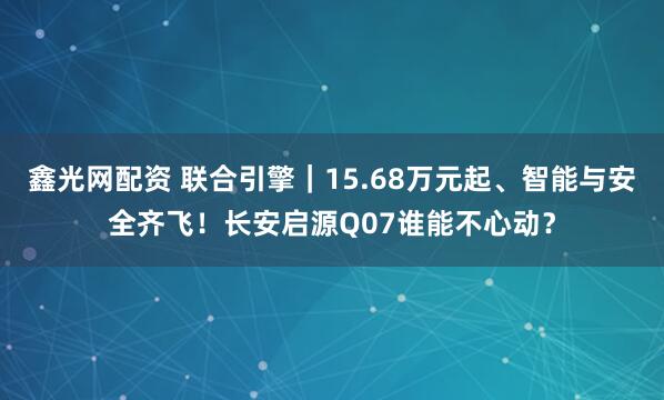 鑫光网配资 联合引擎｜15.68万元起、智能与安全齐飞！长安启源Q07谁能不心动？