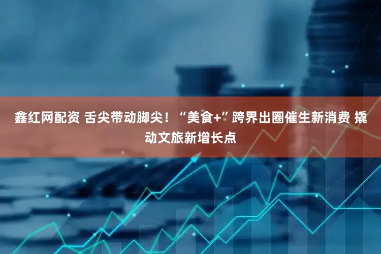 鑫红网配资 舌尖带动脚尖！“美食+”跨界出圈催生新消费 撬动文旅新增长点