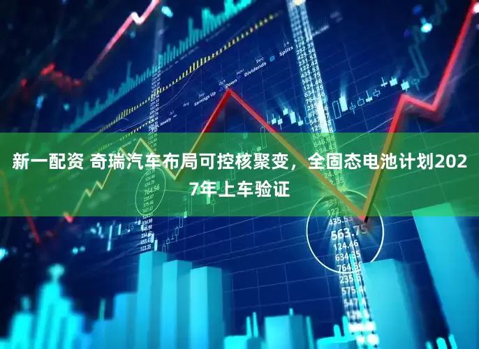 新一配资 奇瑞汽车布局可控核聚变，全固态电池计划2027年上车验证