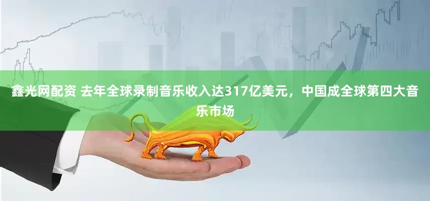 鑫光网配资 去年全球录制音乐收入达317亿美元，中国成全球第四大音乐市场