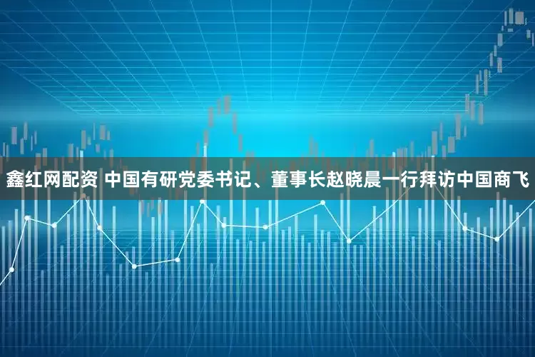 鑫红网配资 中国有研党委书记、董事长赵晓晨一行拜访中国商飞