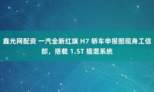 鑫光网配资 一汽全新红旗 H7 轿车申报图现身工信部，搭载 1.5T 插混系统