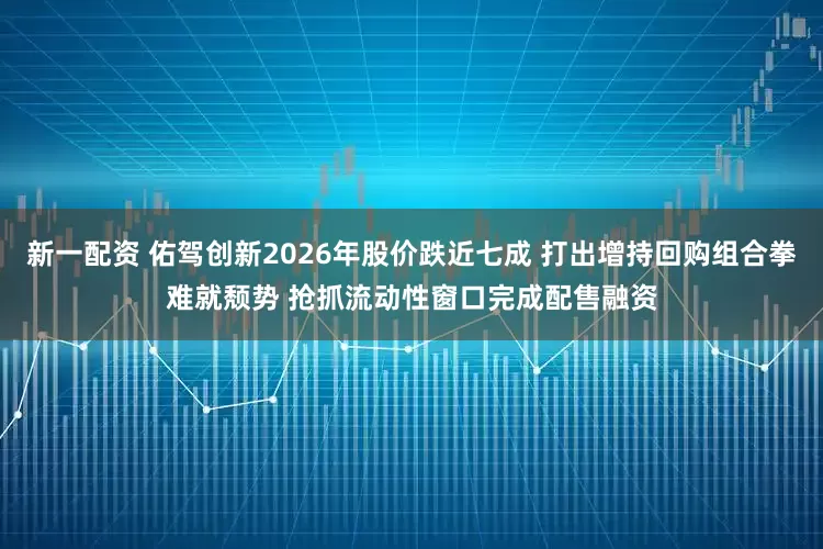 新一配资 佑驾创新2026年股价跌近七成 打出增持回购组合拳难就颓势 抢抓流动性窗口完成配售融资